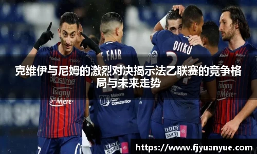 克维伊与尼姆的激烈对决揭示法乙联赛的竞争格局与未来走势